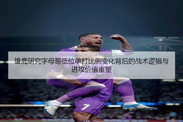 雄鹿研究字母哥低位单打比例变化背后的战术逻辑与进攻价值重塑