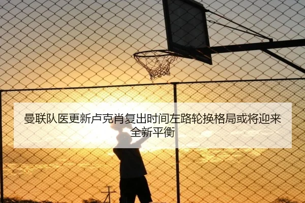 曼联队医更新卢克肖复出时间左路轮换格局或将迎来全新平衡
